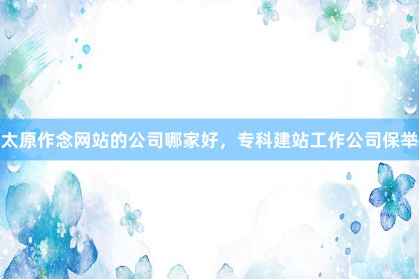 太原作念网站的公司哪家好，专科建站工作公司保举