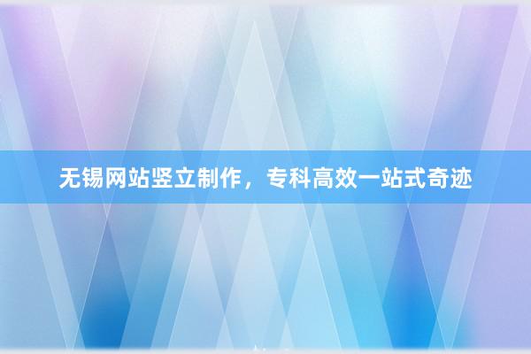 无锡网站竖立制作，专科高效一站式奇迹