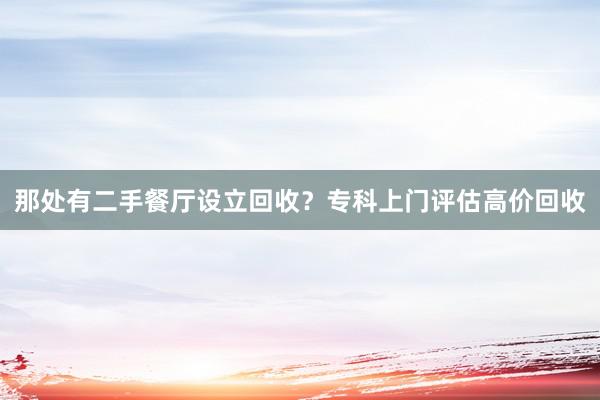 那处有二手餐厅设立回收？专科上门评估高价回收