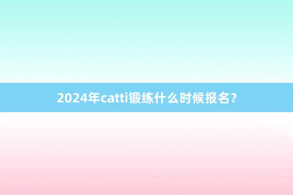 2024年catti锻练什么时候报名？