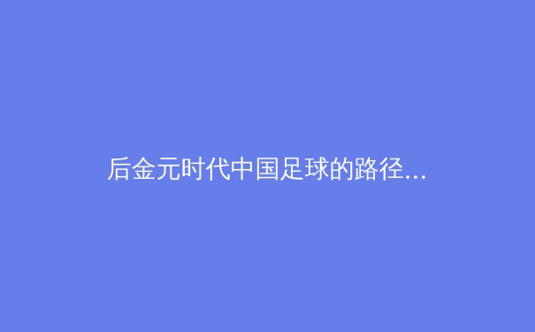 后金元时代中国足球的路径选择：从资本狂欢到体系重构的阵痛与曙光 - 3