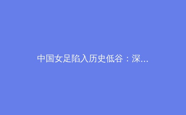 中国女足陷入历史低谷：深度解析背后原因与振兴策略