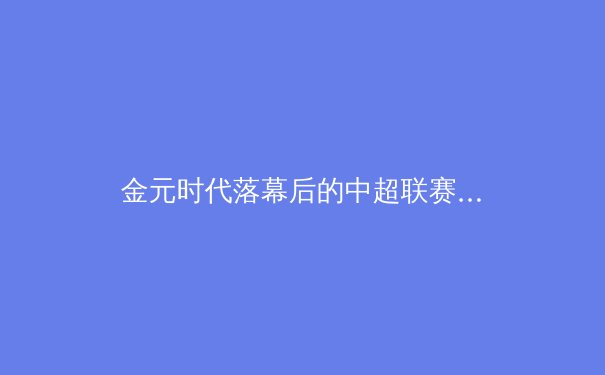 金元时代落幕后的中超联赛：阵痛、转型与重生之路