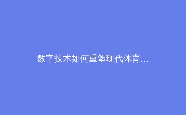 数字技术如何重塑现代体育生态：从训练分析到沉浸式观赛的革命