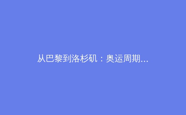 从巴黎到洛杉矶：奥运周期下的中国体育战略转型与职业联赛新生态 - 3