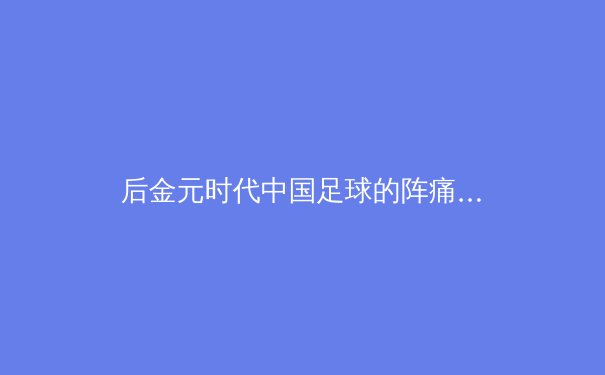 后金元时代中国足球的阵痛与曙光：从归化潮退到青训深耕的战略转向 - 2